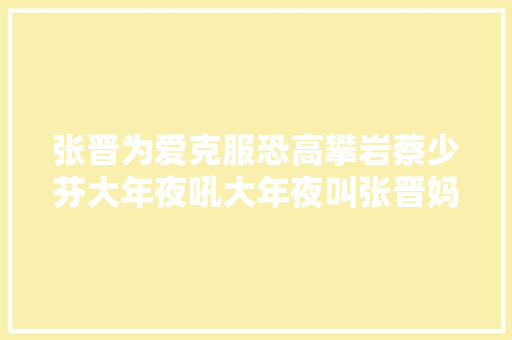 张晋为爱克服恐高攀岩蔡少芬大年夜吼大年夜叫张晋妈多次变脸称憎恶她