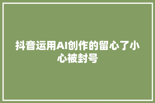 抖音运用AI创作的留心了小心被封号