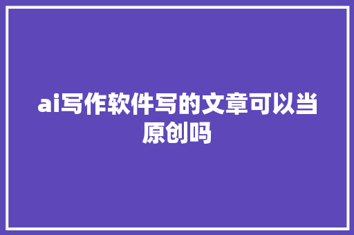 ai写作软件写的文章可以当原创吗