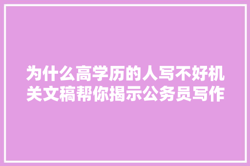 为什么高学历的人写不好机关文稿帮你揭示公务员写作的真容