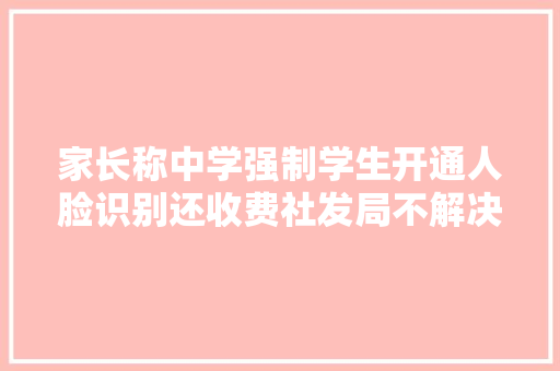 家长称中学强制学生开通人脸识别还收费社发局不解决号卡免费