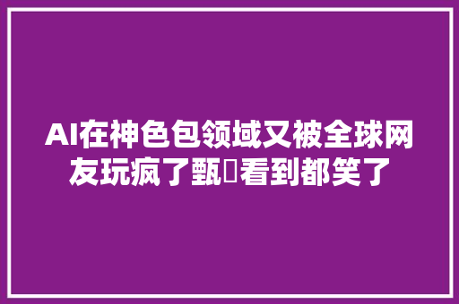 AI在神色包领域又被全球网友玩疯了甄嬛看到都笑了