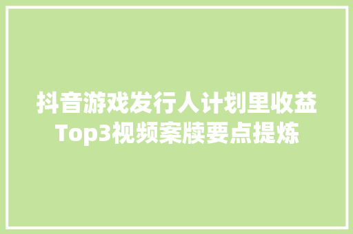 抖音游戏发行人计划里收益Top3视频案牍要点提炼
