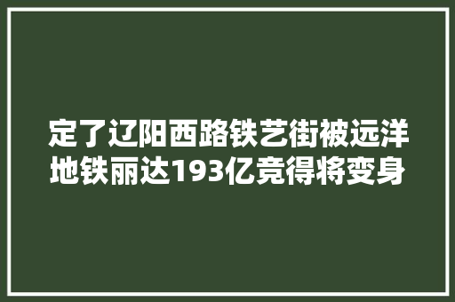 定了辽阳西路铁艺街被远洋地铁丽达193亿竞得将变身商业综合体