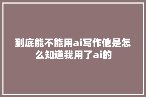 到底能不能用ai写作他是怎么知道我用了ai的