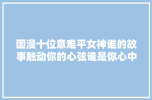 国漫十位意难平女神谁的故事触动你的心弦谁是你心中的痛