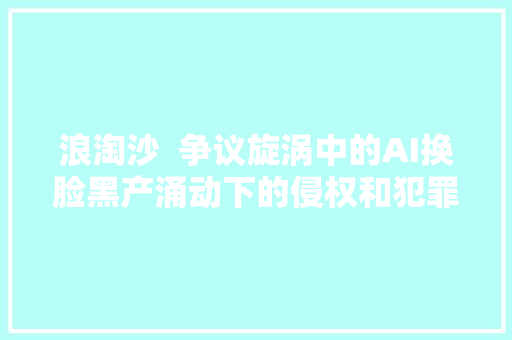 浪淘沙  争议旋涡中的AI换脸黑产涌动下的侵权和犯罪