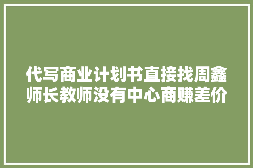 代写商业计划书直接找周鑫师长教师没有中心商赚差价更实惠
