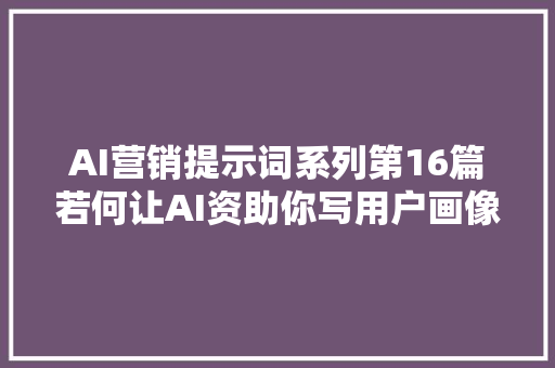 AI营销提示词系列第16篇若何让AI资助你写用户画像