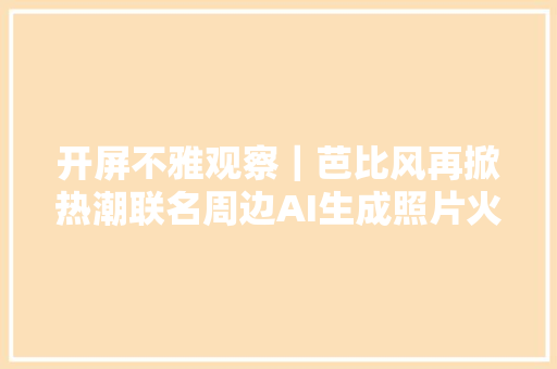 开屏不雅观察｜芭比风再掀热潮联名周边AI生成照片火了开屏新闻记者拜访