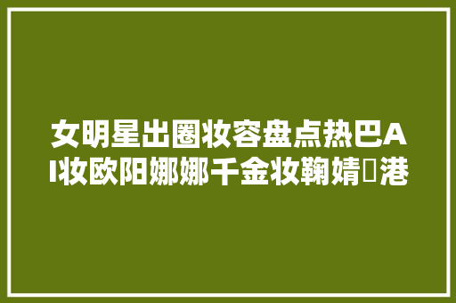 女明星出圈妆容盘点热巴AI妆欧阳娜娜千金妆鞠婧祎港风妆等
