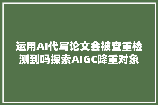 运用AI代写论文会被查重检测到吗探索AIGC降重对象的效果