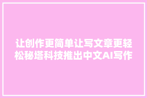 让创作更简单让写文章更轻松秘塔科技推出中文AI写作平台
