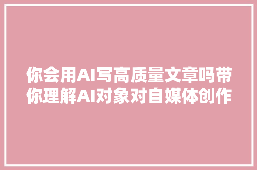 你会用AI写高质量文章吗带你理解AI对象对自媒体创作的影响
