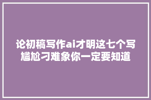 论初稿写作ai才明这七个写尴尬刁难象你一定要知道