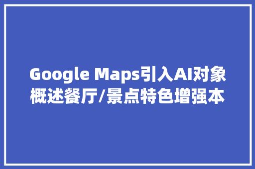 Google Maps引入AI对象概述餐厅/景点特色增强本地人推荐