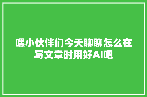 嘿小伙伴们今天聊聊怎么在写文章时用好AI吧