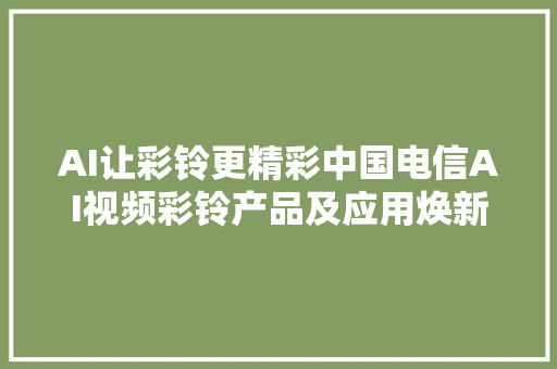 AI让彩铃更精彩中国电信AI视频彩铃产品及应用焕新宣告