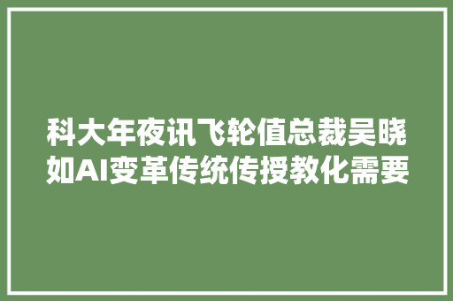 科大年夜讯飞轮值总裁吴晓如AI变革传统传授教化需要五步走