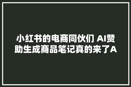小红书的电商同伙们 AI赞助生成商品笔记真的来了AI笔记