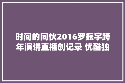 时间的同伙2016罗振宇跨年演讲直播创记录 优酷独播内容聚集高端用户
