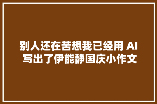 别人还在苦想我已经用 AI 写出了伊能静国庆小作文