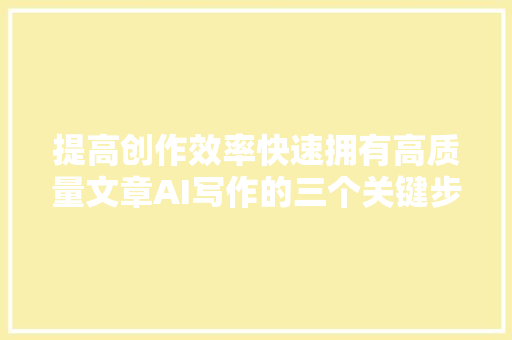 提高创作效率快速拥有高质量文章AI写作的三个关键步骤