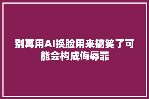 别再用AI换脸用来搞笑了可能会构成侮辱罪