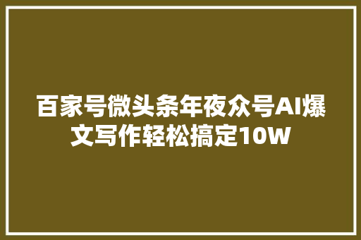 百家号微头条年夜众号AI爆文写作轻松搞定10W