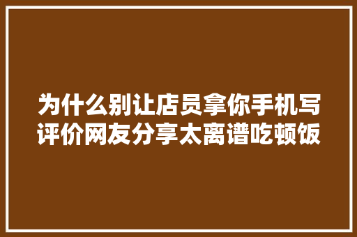 为什么别让店员拿你手机写评价网友分享太离谱吃顿饭成劳改犯了
