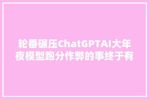 轮番碾压ChatGPTAI大年夜模型跑分作弊的事终于有人敢说了