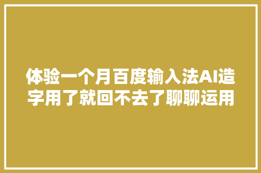 体验一个月百度输入法AI造字用了就回不去了聊聊运用感想沾染