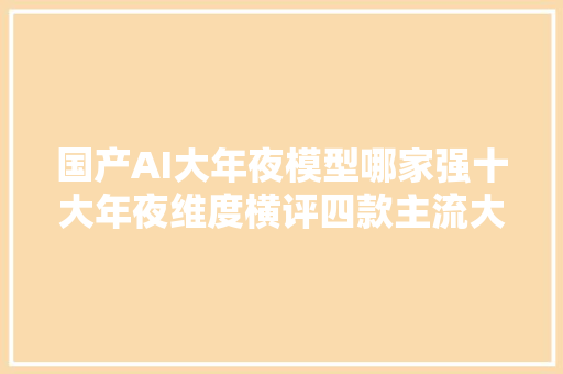国产AI大年夜模型哪家强十大年夜维度横评四款主流大年夜模型