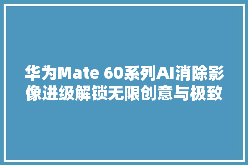 华为Mate 60系列AI消除影像进级解锁无限创意与极致体验