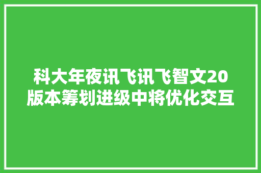 科大年夜讯飞讯飞智文20版本筹划进级中将优化交互体验和高下文续写扩写功能