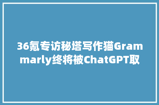36氪专访秘塔写作猫Grammarly终将被ChatGPT取代  Chat AI