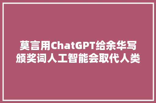 莫言用ChatGPT给余华写颁奖词人工智能会取代人类作家吗