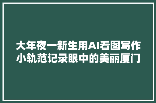 大年夜一新生用AI看图写作小轨范记录眼中的美丽厦门