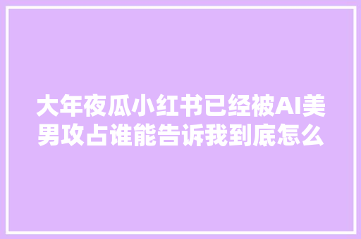 大年夜瓜小红书已经被AI美男攻占谁能告诉我到底怎么做到的