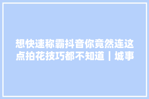 想快速称霸抖音你竟然连这点拍花技巧都不知道｜城事50mm