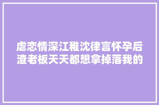 虐恋情深江稚沈律言怀孕后渣老板天天都想拿掉落我的崽