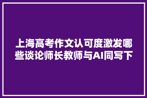 上海高考作文认可度激发哪些谈论师长教师与AI同写下水作文谁更胜一筹