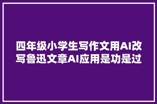 四年级小学生写作文用AI改写鲁迅文章AI应用是功是过