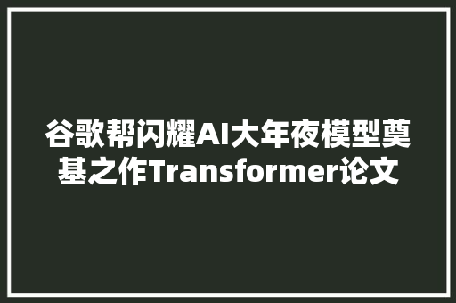 谷歌帮闪耀AI大年夜模型奠基之作Transformer论文作者全部离职创业
