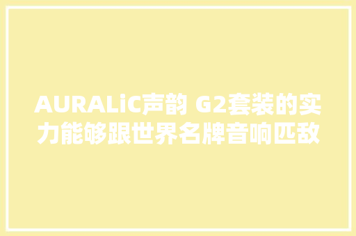 AURALiC声韵 G2套装的实力能够跟世界名牌音响匹敌吗