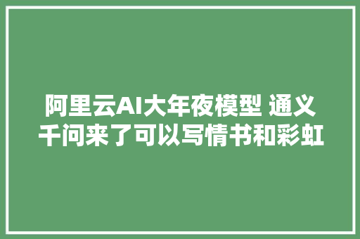 阿里云AI大年夜模型 通义千问来了可以写情书和彩虹屁