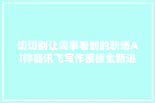切切别让同事看到的职场AI神器讯飞写作模板全新进级效率翻10倍