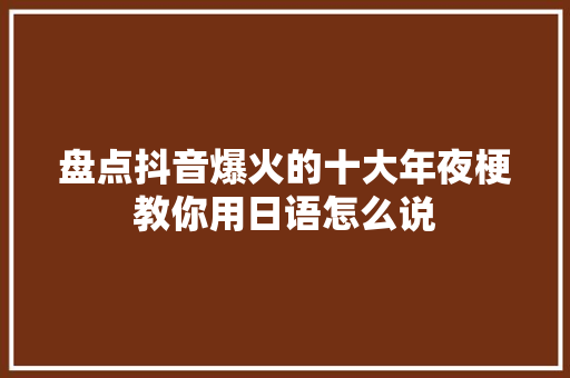 盘点抖音爆火的十大年夜梗教你用日语怎么说