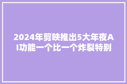 2024年剪映推出5大年夜AI功能一个比一个炸裂特别是最后一个