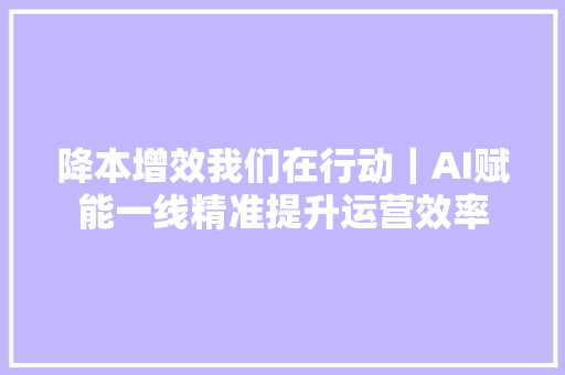 降本增效我们在行动｜AI赋能一线精准提升运营效率